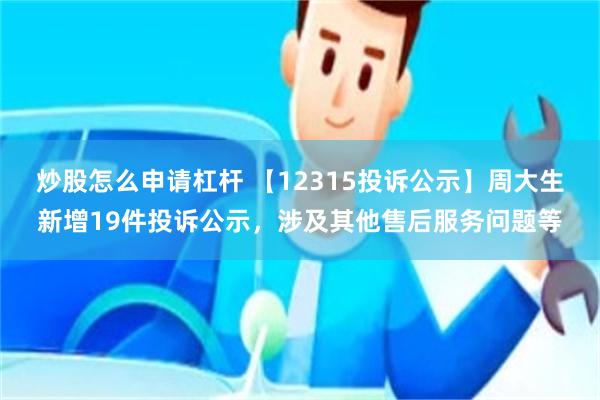 炒股怎么申请杠杆 【12315投诉公示】周大生新增19件投诉公示，涉及其他售后服务问题等