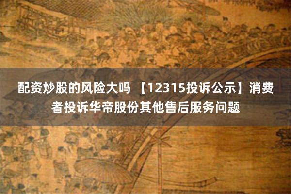 配资炒股的风险大吗 【12315投诉公示】消费者投诉华帝股份其他售后服务问题