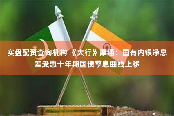 实盘配资查询机构 《大行》摩通：国有内银净息差受惠十年期国债孳息曲线上移