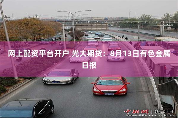 网上配资平台开户 光大期货：8月13日有色金属日报