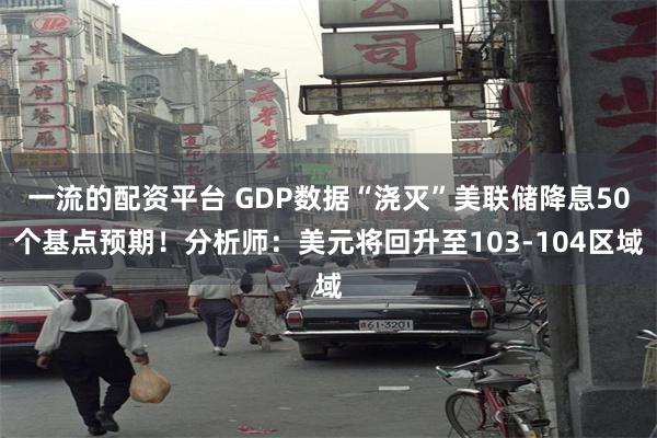 一流的配资平台 GDP数据“浇灭”美联储降息50个基点预期！分析师：美元将回升至103-104区域