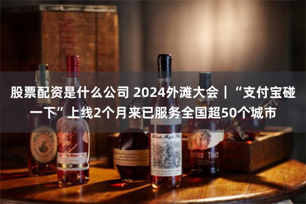 股票配资是什么公司 2024外滩大会｜“支付宝碰一下”上线2个月来已服务全国超50个城市