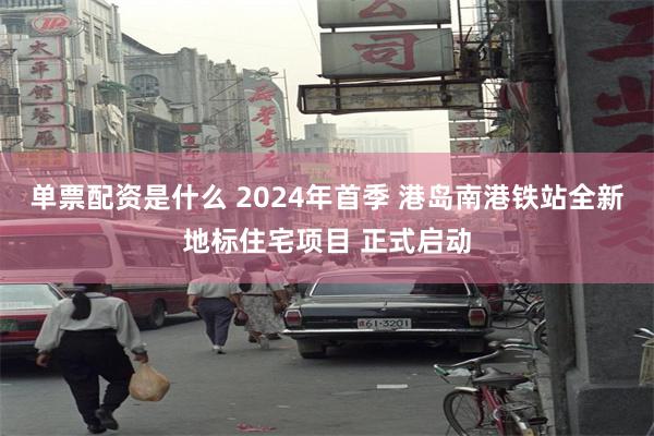 单票配资是什么 2024年首季 港岛南港铁站全新地标住宅项目 正式启动