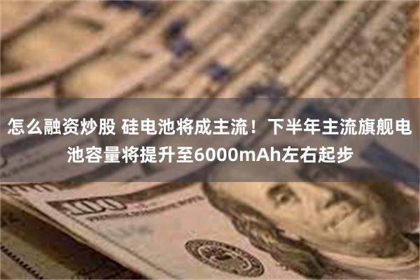 怎么融资炒股 硅电池将成主流！下半年主流旗舰电池容量将提升至6000mAh左右起步