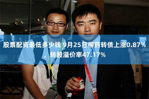 股票配资最低多少钱 9月25日柳药转债上涨0.87%，转股溢价率47.17%