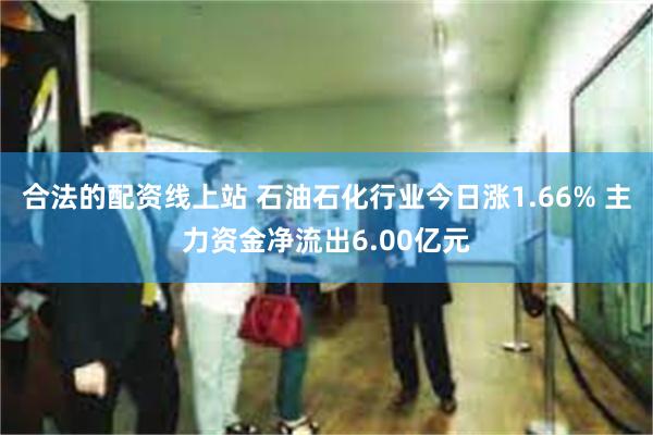 合法的配资线上站 石油石化行业今日涨1.66% 主力资金净流出6.00亿元