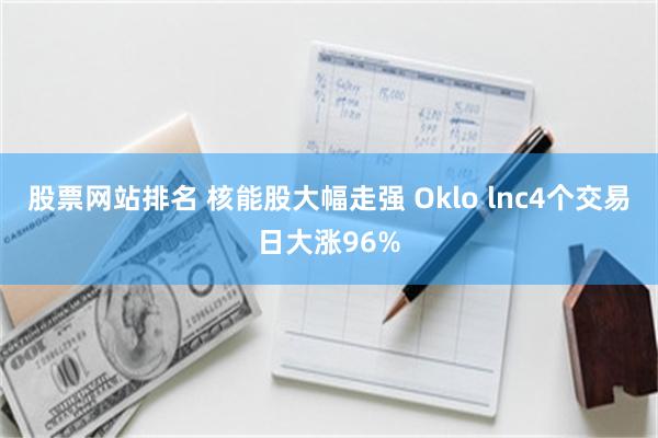 股票网站排名 核能股大幅走强 Oklo lnc4个交易日大涨96%