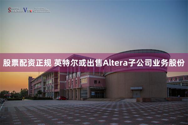 股票配资正规 英特尔或出售Altera子公司业务股份