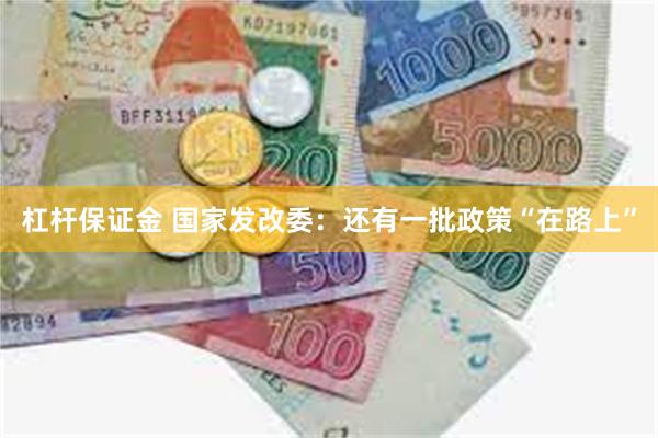 杠杆保证金 国家发改委：还有一批政策“在路上”