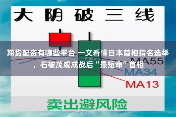 期货配资有哪些平台 一文看懂日本首相指名选举，石破茂或成战后“最短命”首相