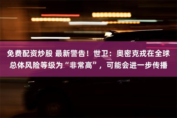 免费配资炒股 最新警告！世卫：奥密克戎在全球总体风险等级为“非常高”，可能会进一步传播