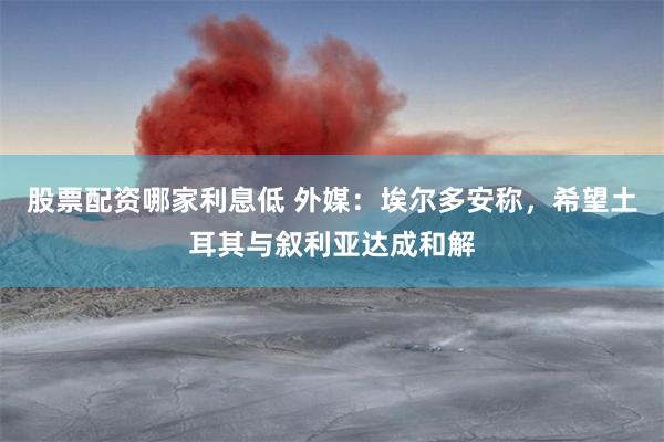 股票配资哪家利息低 外媒：埃尔多安称，希望土耳其与叙利亚达成和解