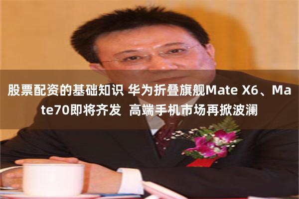 股票配资的基础知识 华为折叠旗舰Mate X6、Mate70即将齐发  高端手机市场再掀波澜