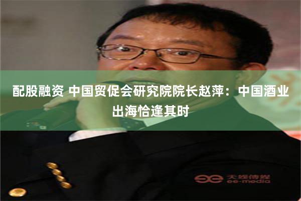 配股融资 中国贸促会研究院院长赵萍：中国酒业出海恰逢其时