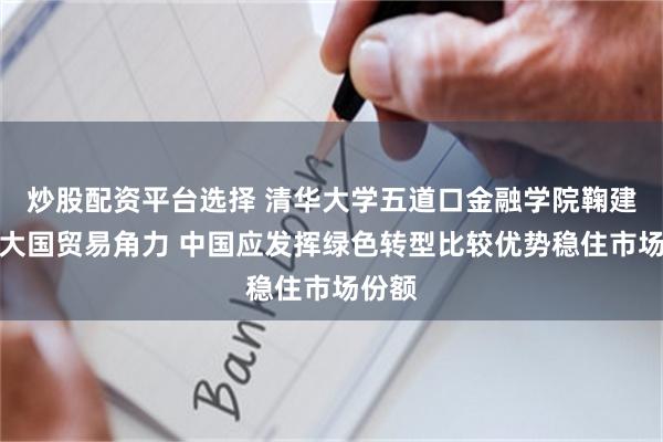 炒股配资平台选择 清华大学五道口金融学院鞠建东：大国贸易角力 中国应发挥绿色转型比较优势稳住市场份额