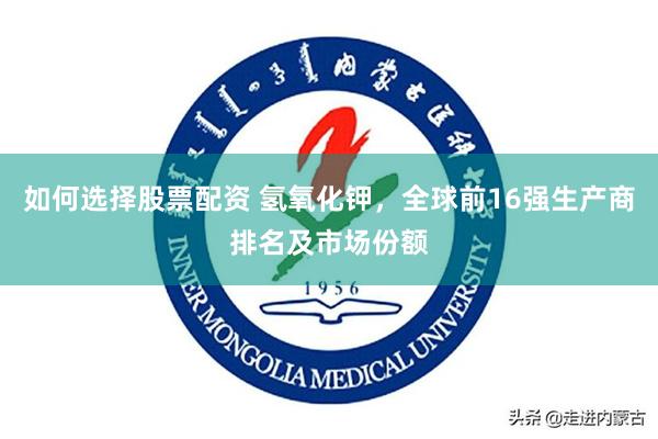 如何选择股票配资 氢氧化钾，全球前16强生产商排名及市场份额