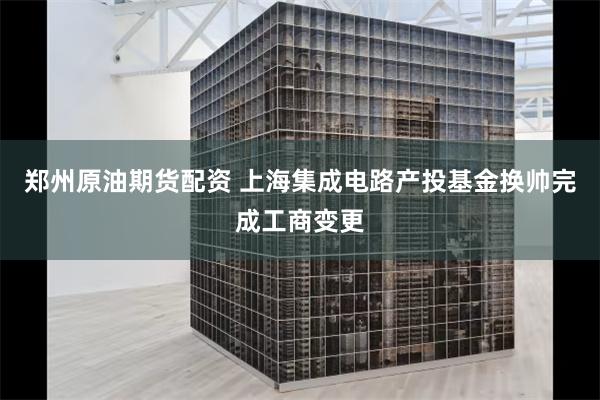 郑州原油期货配资 上海集成电路产投基金换帅完成工商变更