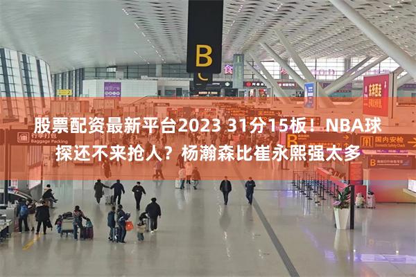 股票配资最新平台2023 31分15板！NBA球探还不来抢人？杨瀚森比崔永熙强太多