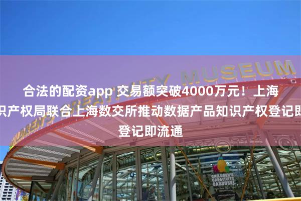 合法的配资app 交易额突破4000万元！上海市知识产权局联合上海数交所推动数据产品知识产权登记即流通