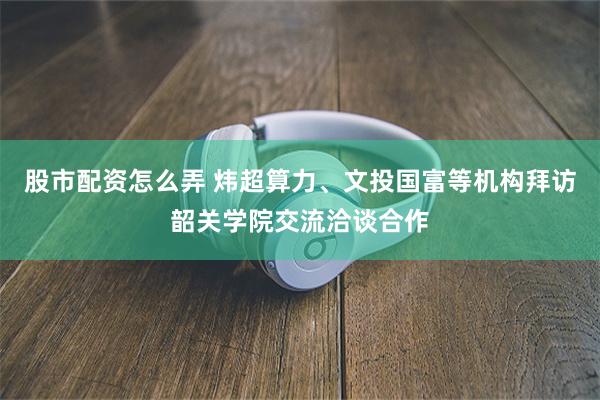 股市配资怎么弄 炜超算力、文投国富等机构拜访韶关学院交流洽谈合作