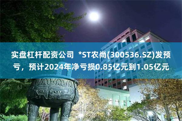 实盘杠杆配资公司  *ST农尚(300536.SZ)发预亏，预计2024年净亏损0.85亿元到1.05亿元